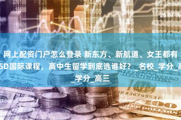 网上配资门户怎么登录 新东方、新航道、女王都有OSSD国际课程，高中生留学到底选谁好？_名校_学分_高三