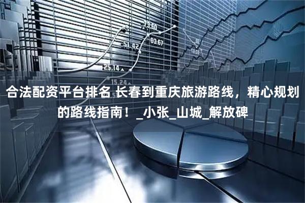 合法配资平台排名 长春到重庆旅游路线，精心规划的路线指南！_小张_山城_解放碑