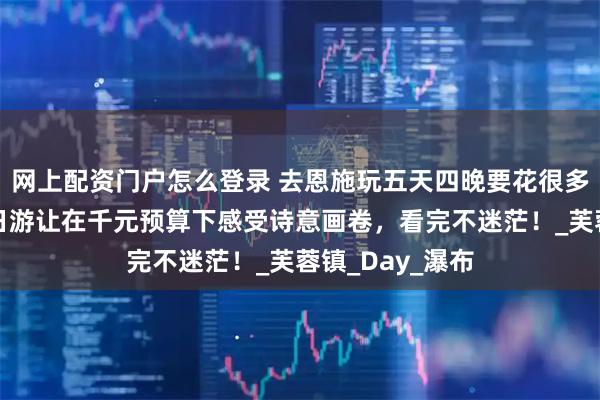 网上配资门户怎么登录 去恩施玩五天四晚要花很多钱吗？恩施五日游让在千元预算下感受诗意画卷，看完不迷茫！_芙蓉镇_Day_瀑布