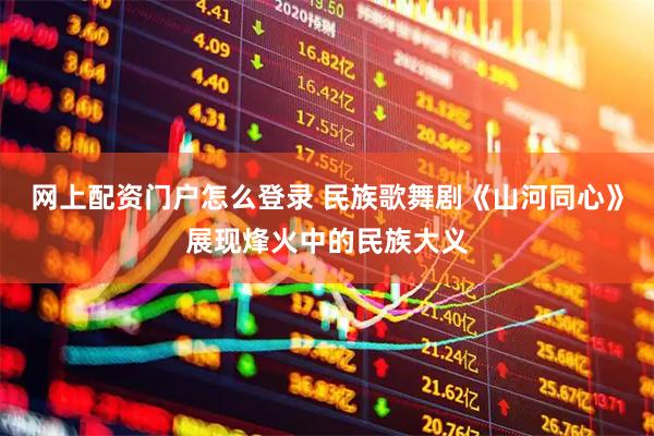 网上配资门户怎么登录 民族歌舞剧《山河同心》展现烽火中的民族大义