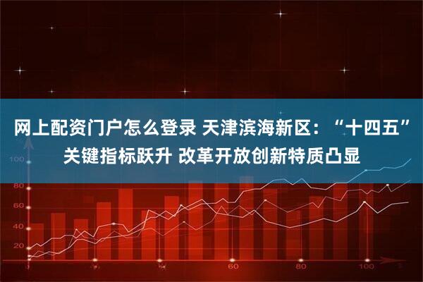网上配资门户怎么登录 天津滨海新区：“十四五”关键指标跃升 改革开放创新特质凸显