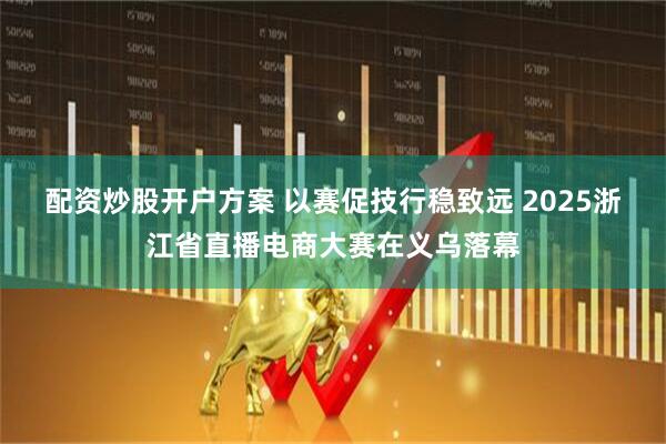 配资炒股开户方案 以赛促技行稳致远 2025浙江省直播电商大赛在义乌落幕