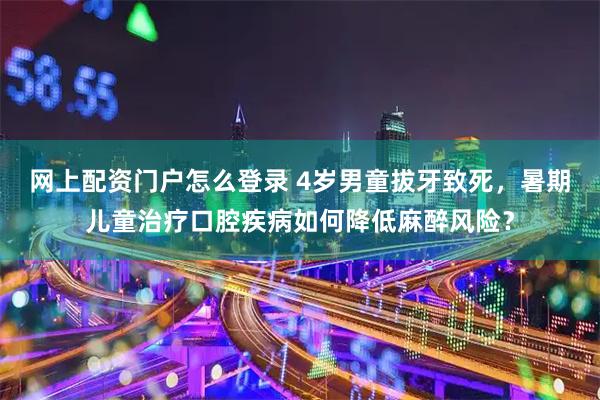 网上配资门户怎么登录 4岁男童拔牙致死，暑期儿童治疗口腔疾病如何降低麻醉风险？