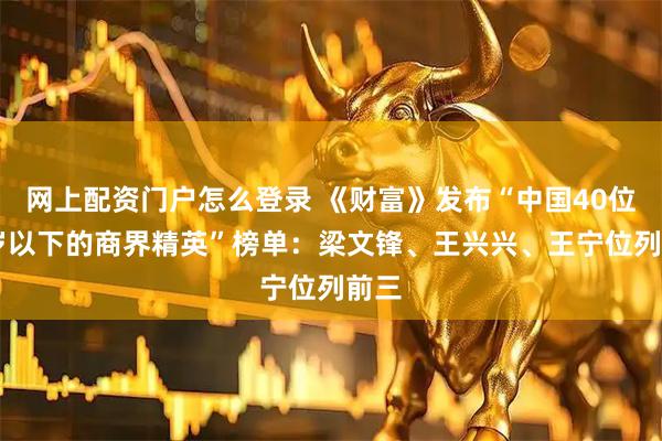 网上配资门户怎么登录 《财富》发布“中国40位40岁以下的商界精英”榜单：梁文锋、王兴兴、王宁位列前三