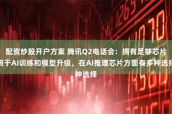 配资炒股开户方案 腾讯Q2电话会：拥有足够芯片用于AI训练和模型升级，在AI推理芯片方面有多种选择