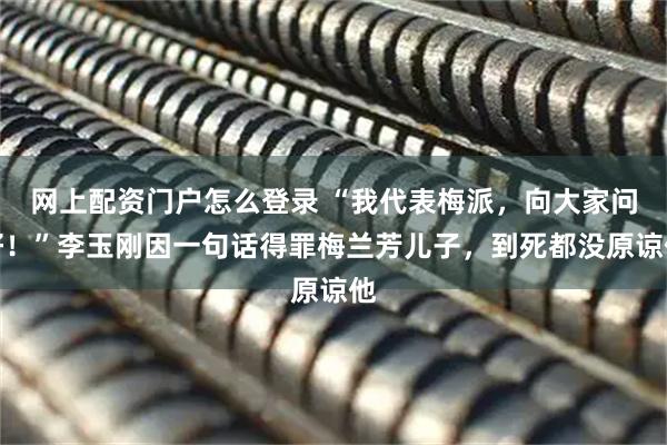 网上配资门户怎么登录 “我代表梅派，向大家问好！”李玉刚因一句话得罪梅兰芳儿子，到死都没原谅他