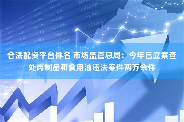 合法配资平台排名 市场监管总局：今年已立案查处肉制品和食用油违法案件两万余件