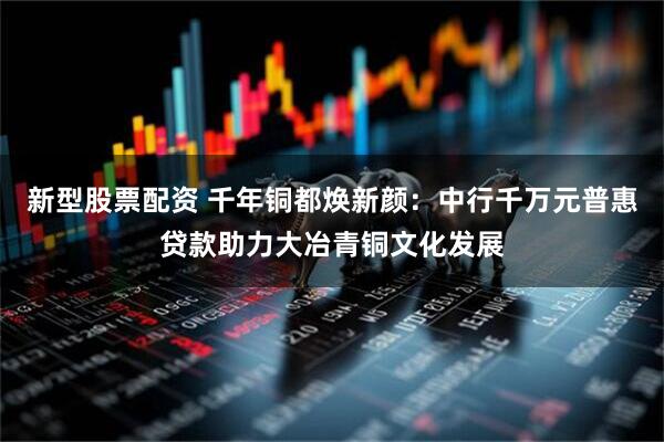 新型股票配资 千年铜都焕新颜：中行千万元普惠贷款助力大冶青铜文化发展