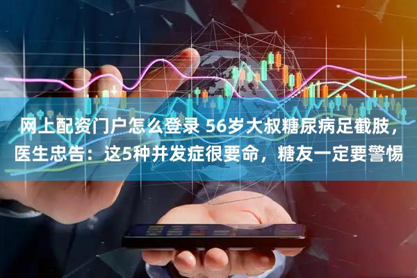 网上配资门户怎么登录 56岁大叔糖尿病足截肢，医生忠告：这5种并发症很要命，糖友一定要警惕