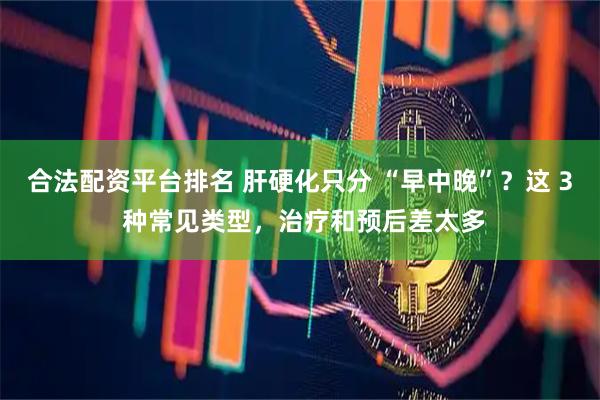 合法配资平台排名 肝硬化只分 “早中晚”？这 3 种常见类型，治疗和预后差太多