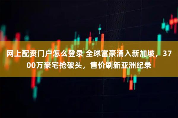 网上配资门户怎么登录 全球富豪涌入新加坡，3700万豪宅抢破头，售价刷新亚洲纪录