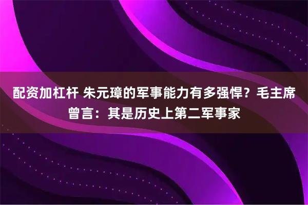 配资加杠杆 朱元璋的军事能力有多强悍？毛主席曾言：其是历史上第二军事家