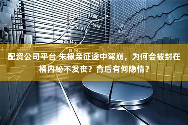 配资公司平台 朱棣亲征途中驾崩，为何会被封在桶内秘不发丧？背后有何隐情？