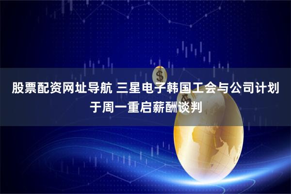 股票配资网址导航 三星电子韩国工会与公司计划于周一重启薪酬谈判