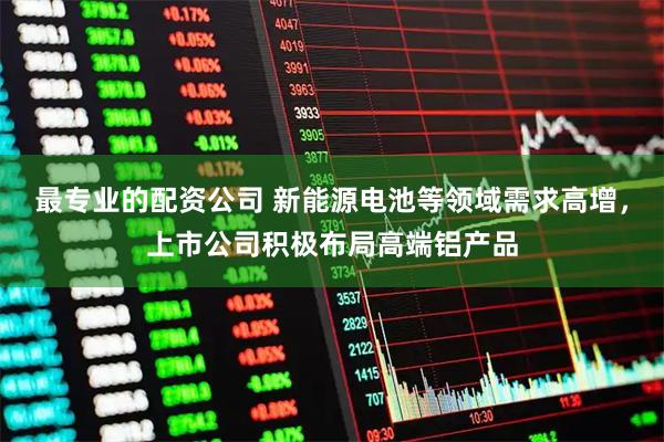 最专业的配资公司 新能源电池等领域需求高增，上市公司积极布局高端铝产品